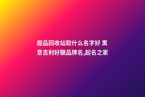 廢品回收站取什么名字好 寓意吉利好聽品牌名,起名之家-第1張-商標起名-玄機派